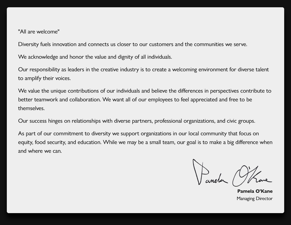 All are welcome. Diversity fuels innovation and connects us
closer to our customers and the communities we serve. We acknowledge
and honor the value and dignity of all individuals. Our responsibility
as leaders in the creative industry is to create a welcoming
environment for diverse talent to amplify their voices. We value the
unique contributions of our individuals and believe the differences in
perspectives contribute to better teamwork and collaboration. We want
all of our employees to feel appreciated and free to be themselves.
Our success hinges on relationships with diverse partners,
professional organizations, and civic groups. As part of our
commitment to diversity we support organizations in our local
community that focus on equity, food security, and education. While we
may be a small team, our goal is to make a big difference when and
where we can. Pamela O'Kane, Managing Director